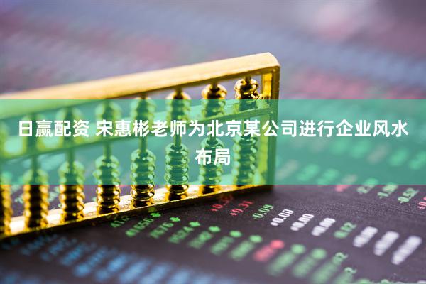 日赢配资 宋惠彬老师为北京某公司进行企业风水布局