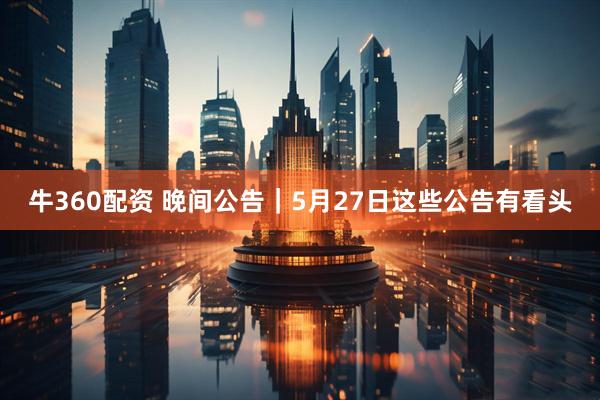 牛360配资 晚间公告｜5月27日这些公告有看头