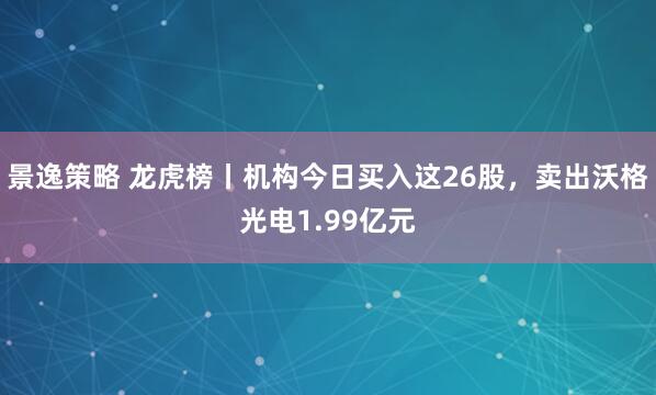景逸策略 龙虎榜丨机构今日买入这26股，卖出沃格光电1.99亿元