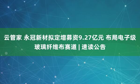 云管家 永冠新材拟定增募资9.27亿元 布局电子级玻璃纤维布赛道 | 速读公告
