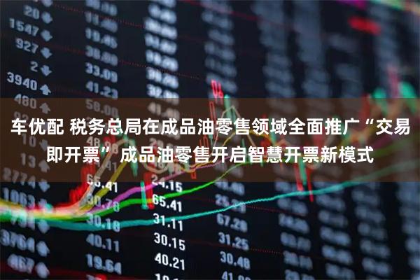 车优配 税务总局在成品油零售领域全面推广“交易即开票” 成品油零售开启智慧开票新模式