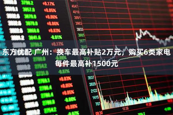 东方优配 广州：换车最高补贴2万元，购买6类家电每件最高补1500元