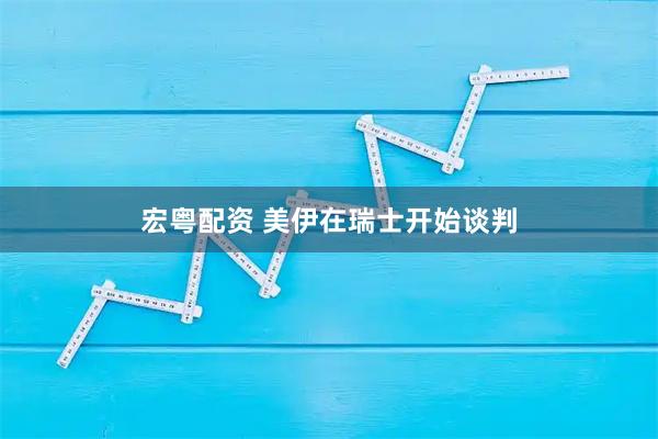 宏粤配资 美伊在瑞士开始谈判