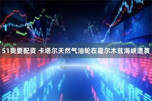 51我要配资 卡塔尔天然气油轮在霍尔木兹海峡遭袭