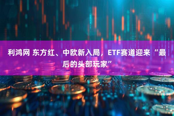 利鸿网 东方红、中欧新入局，ETF赛道迎来 “最后的头部玩家”